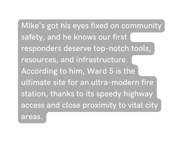 Mike s got his eyes fixed on community safety and he knows our first responders deserve top notch tools resources and infrastructure According to him Ward 5 is the ultimate site for an ultra modern fire station thanks to its speedy highway access and close proximity to vital city areas