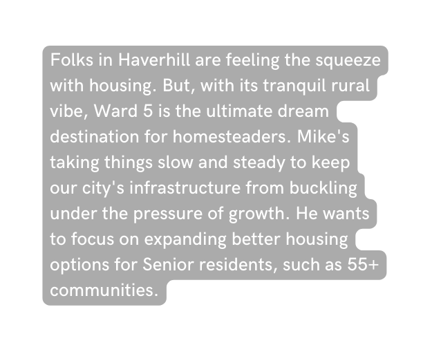 Folks in Haverhill are feeling the squeeze with housing But with its tranquil rural vibe Ward 5 is the ultimate dream destination for homesteaders Mike s taking things slow and steady to keep our city s infrastructure from buckling under the pressure of growth He wants to focus on expanding better housing options for Senior residents such as 55 communities