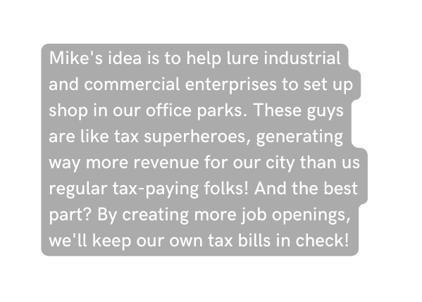 Mike s idea is to help lure industrial and commercial enterprises to set up shop in our office parks These guys are like tax superheroes generating way more revenue for our city than us regular tax paying folks And the best part By creating more job openings we ll keep our own tax bills in check