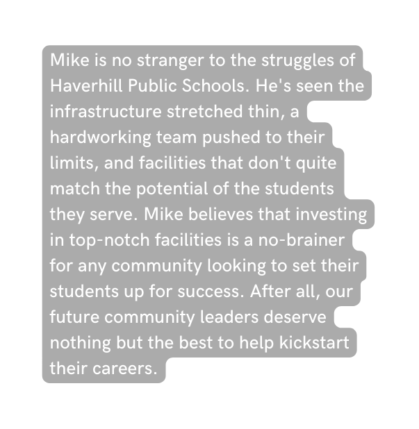 Mike is no stranger to the struggles of Haverhill Public Schools He s seen the infrastructure stretched thin a hardworking team pushed to their limits and facilities that don t quite match the potential of the students they serve Mike believes that investing in top notch facilities is a no brainer for any community looking to set their students up for success After all our future community leaders deserve nothing but the best to help kickstart their careers