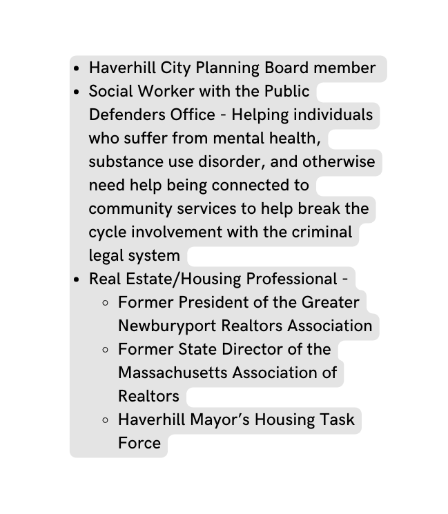 Haverhill City Planning Board member Social Worker with the Public Defenders Office Helping individuals who suffer from mental health substance use disorder and otherwise need help being connected to community services to help break the cycle involvement with the criminal legal system Real Estate Housing Professional Former President of the Greater Newburyport Realtors Association Former State Director of the Massachusetts Association of Realtors Haverhill Mayor s Housing Task Force